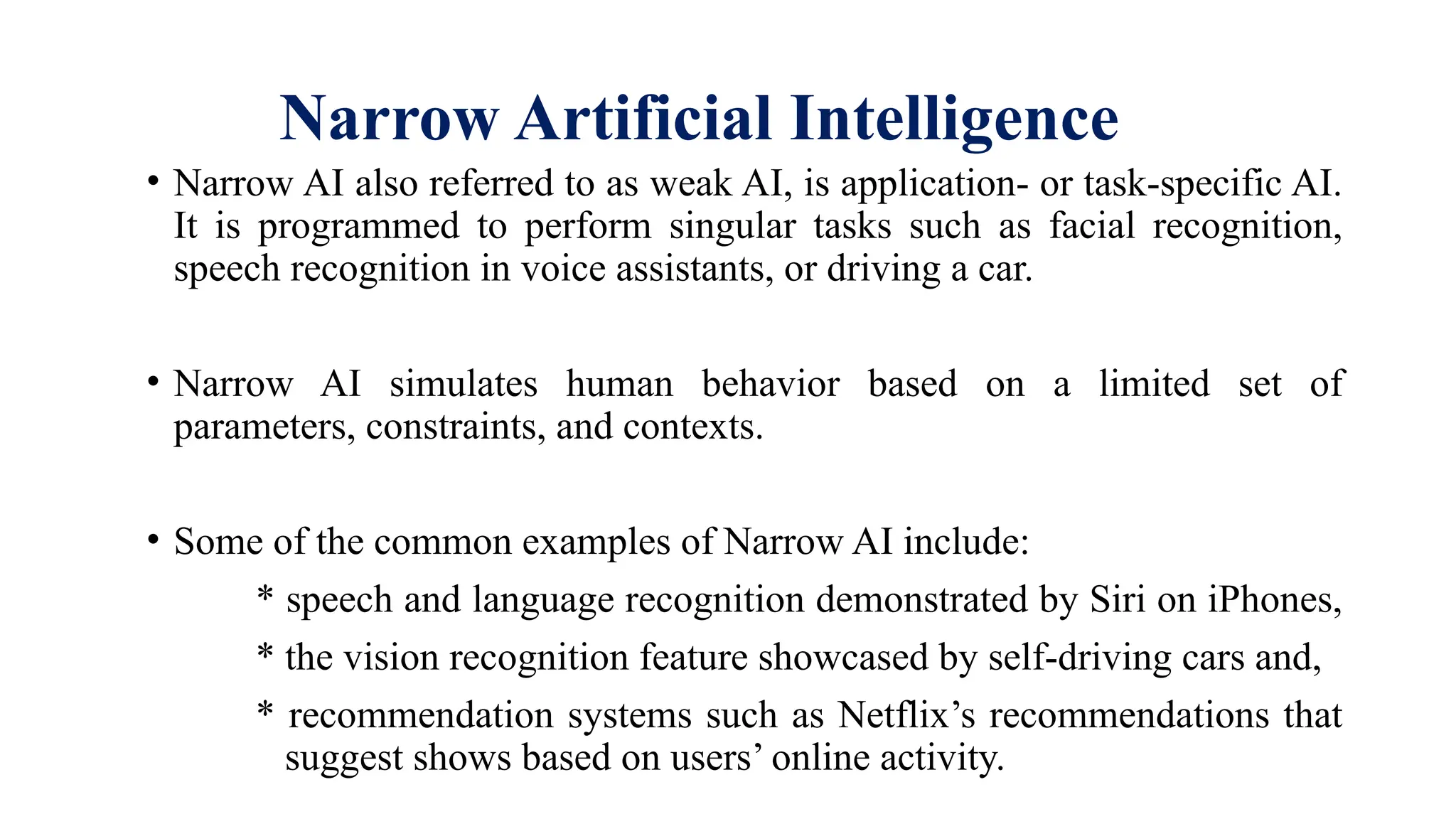 Narrow Artificial Intelligence
• Narrow AI also referred to as weak AI, is application- or task-specific AI.
It is programmed to perform singular tasks such as facial recognition,
speech recognition in voice assistants, or driving a car.
• Narrow AI simulates human behavior based on a limited set of
parameters, constraints, and contexts.
• Some of the common examples of Narrow AI include:
* speech and language recognition demonstrated by Siri on iPhones,
* the vision recognition feature showcased by self-driving cars and,
* recommendation systems such as Netflix’s recommendations that
suggest shows based on users’ online activity.
 