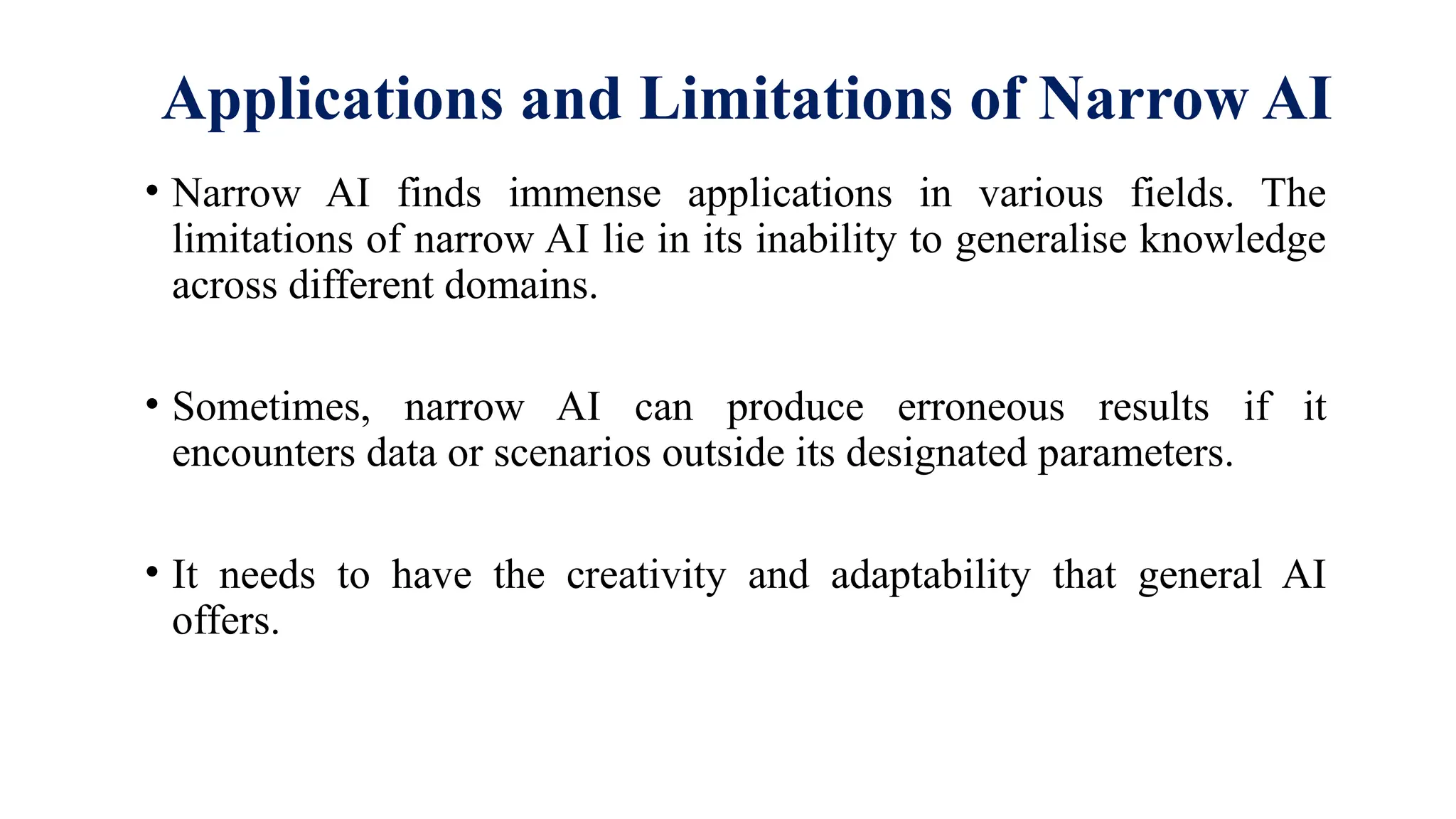 Applications and Limitations of Narrow AI
• Narrow AI finds immense applications in various fields. The
limitations of narrow AI lie in its inability to generalise knowledge
across different domains.
• Sometimes, narrow AI can produce erroneous results if it
encounters data or scenarios outside its designated parameters.
• It needs to have the creativity and adaptability that general AI
offers.
 