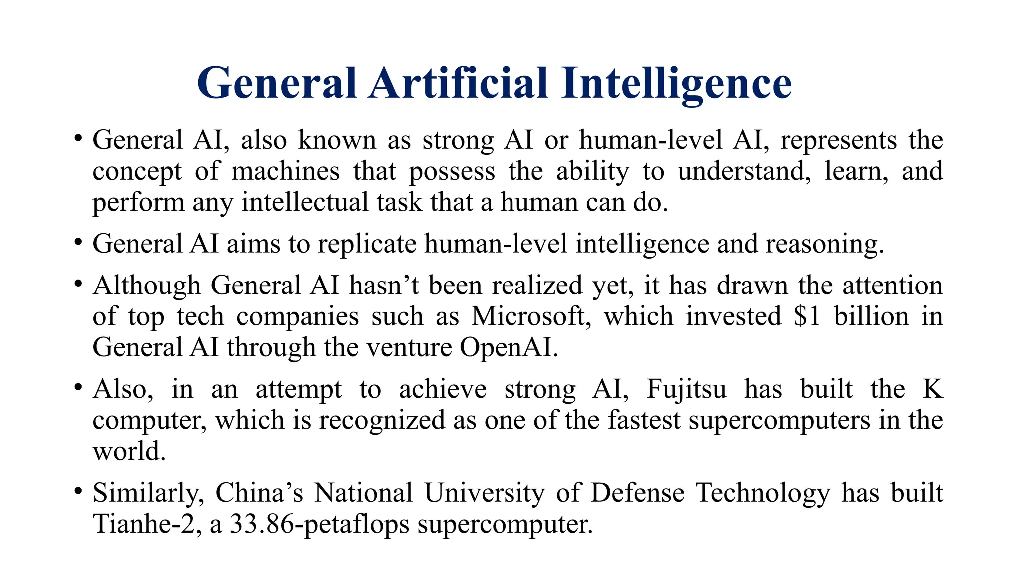 General Artificial Intelligence
• General AI, also known as strong AI or human-level AI, represents the
concept of machines that possess the ability to understand, learn, and
perform any intellectual task that a human can do.
• General AI aims to replicate human-level intelligence and reasoning.
• Although General AI hasn’t been realized yet, it has drawn the attention
of top tech companies such as Microsoft, which invested $1 billion in
General AI through the venture OpenAI.
• Also, in an attempt to achieve strong AI, Fujitsu has built the K
computer, which is recognized as one of the fastest supercomputers in the
world.
• Similarly, China’s National University of Defense Technology has built
Tianhe-2, a 33.86-petaflops supercomputer.
 