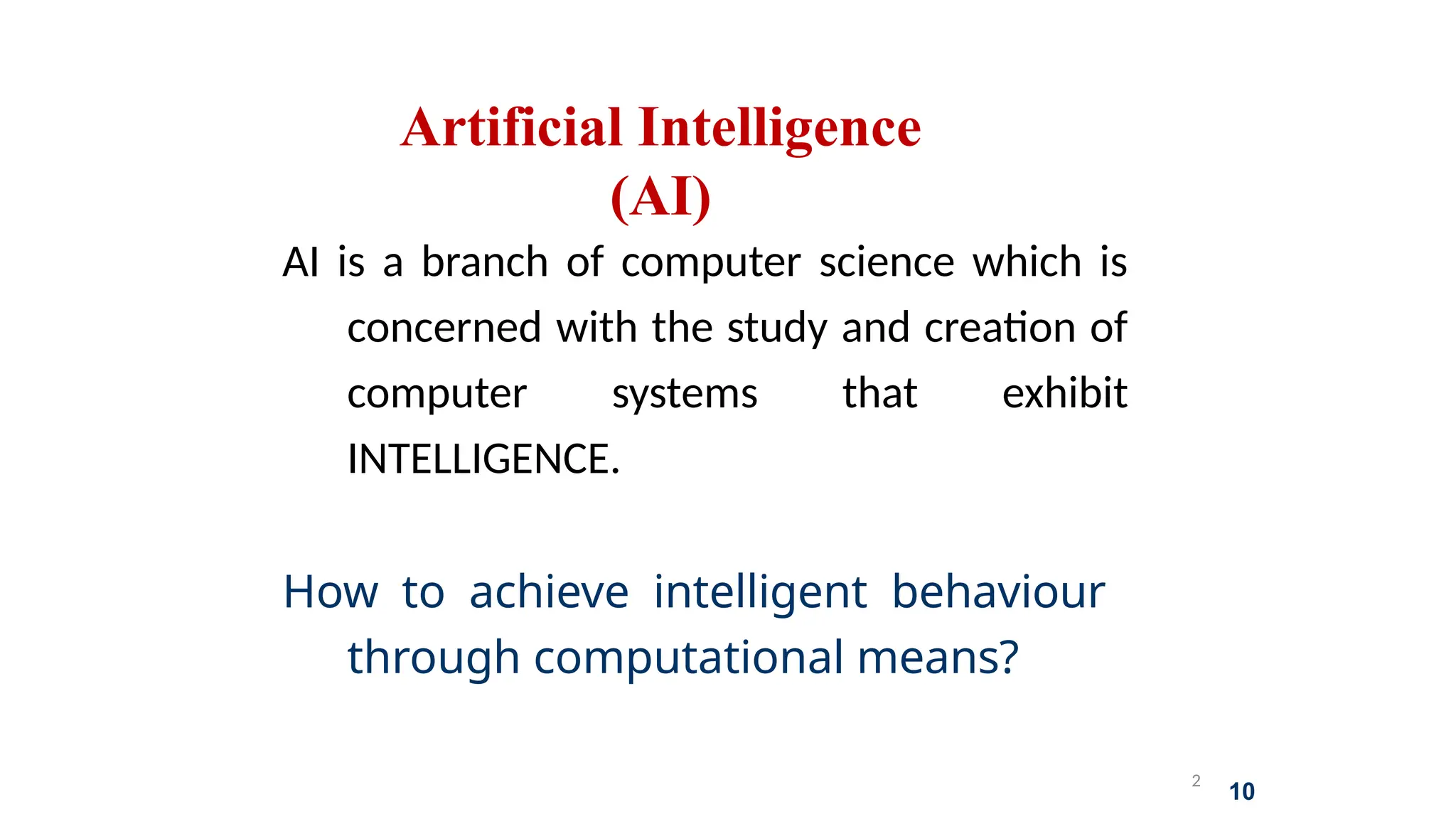 2
10
Artificial Intelligence
(AI)
AI is a branch of computer science which is
concerned with the study and creation of
computer systems that exhibit
INTELLIGENCE.
How to achieve intelligent behaviour
through computational means?
 