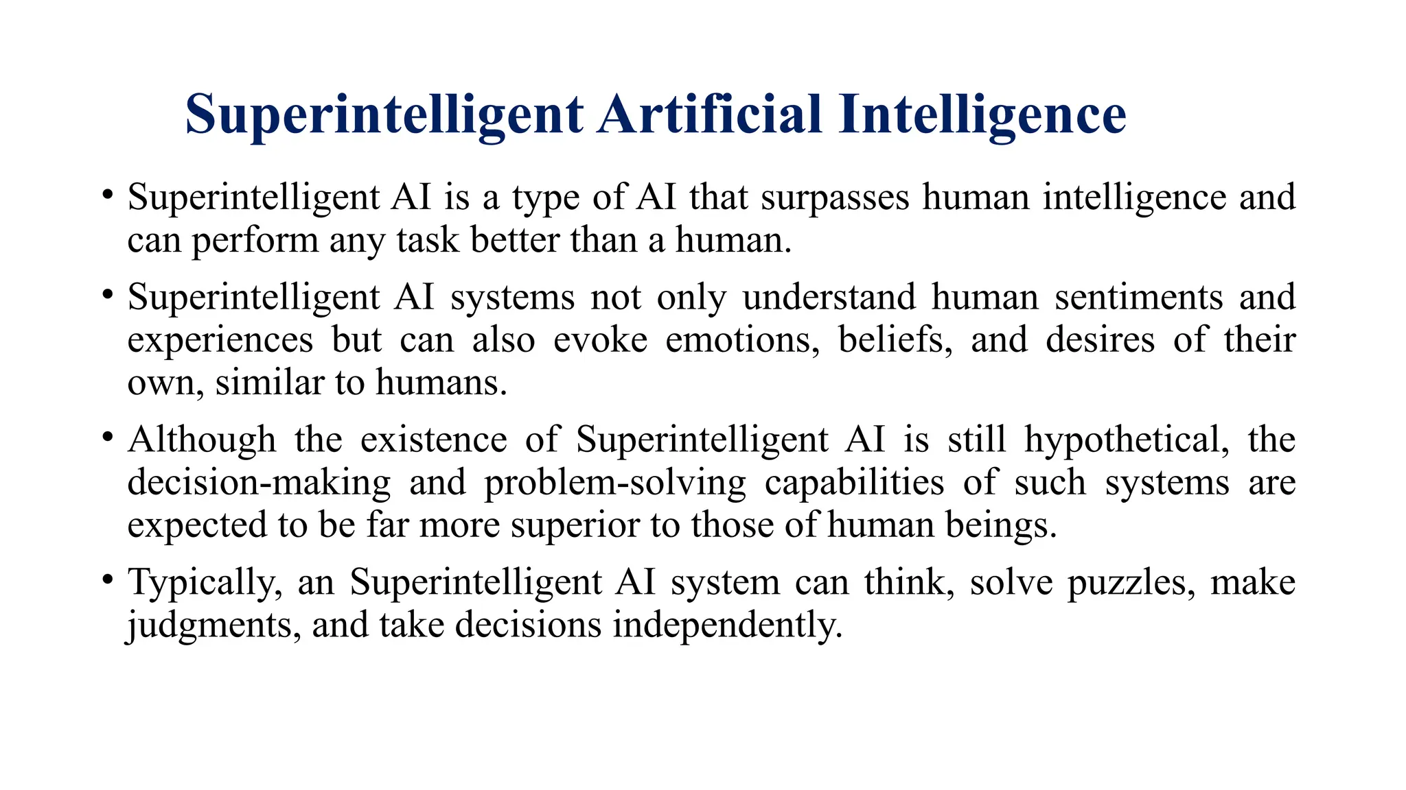 Superintelligent Artificial Intelligence
• Superintelligent AI is a type of AI that surpasses human intelligence and
can perform any task better than a human.
• Superintelligent AI systems not only understand human sentiments and
experiences but can also evoke emotions, beliefs, and desires of their
own, similar to humans.
• Although the existence of Superintelligent AI is still hypothetical, the
decision-making and problem-solving capabilities of such systems are
expected to be far more superior to those of human beings.
• Typically, an Superintelligent AI system can think, solve puzzles, make
judgments, and take decisions independently.
 