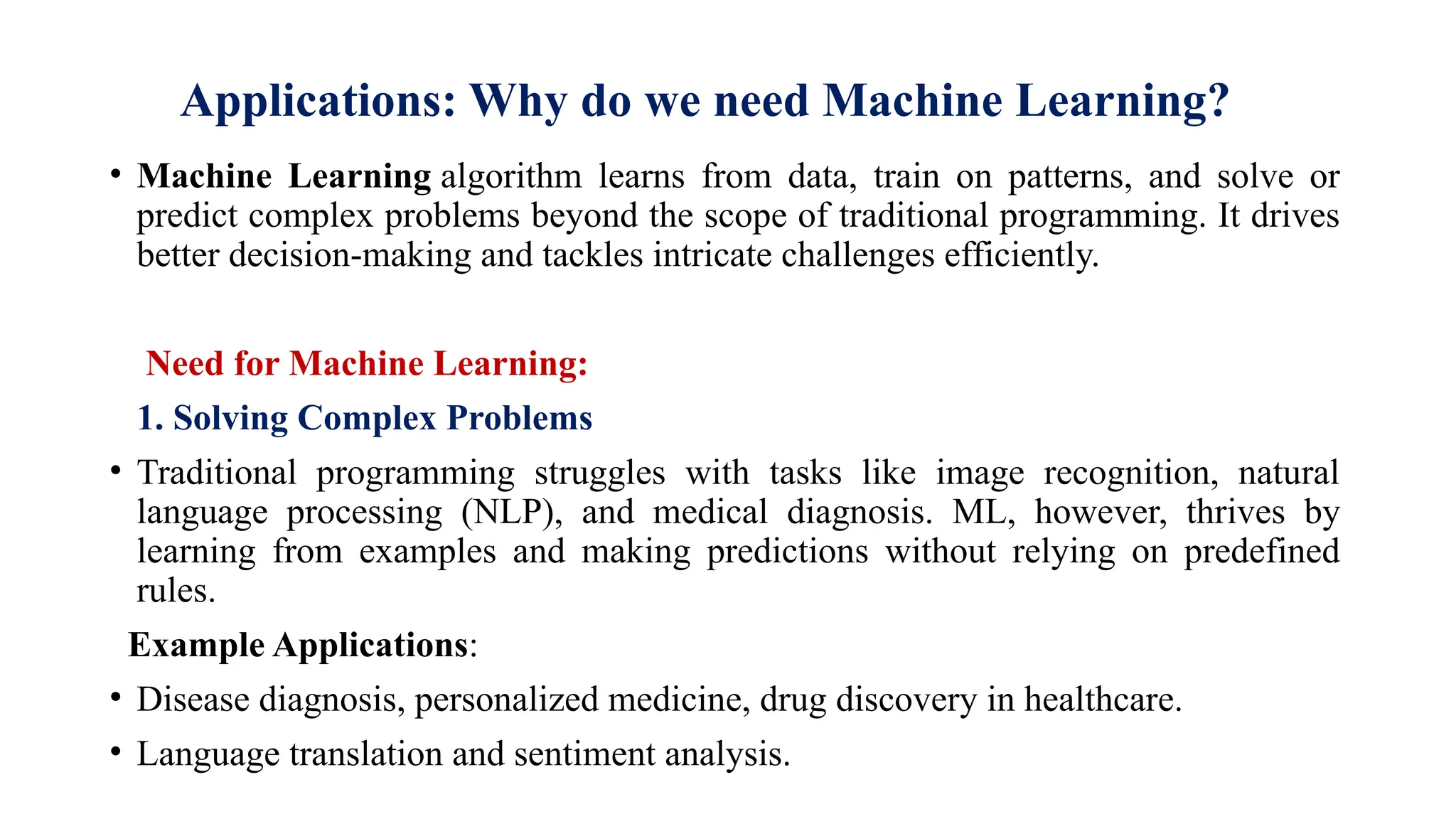 Applications: Why do we need Machine Learning?
• Machine Learning algorithm learns from data, train on patterns, and solve or
predict complex problems beyond the scope of traditional programming. It drives
better decision-making and tackles intricate challenges efficiently.
Need for Machine Learning:
1. Solving Complex Problems
• Traditional programming struggles with tasks like image recognition, natural
language processing (NLP), and medical diagnosis. ML, however, thrives by
learning from examples and making predictions without relying on predefined
rules.
Example Applications:
• Disease diagnosis, personalized medicine, drug discovery in healthcare.
• Language translation and sentiment analysis.
 