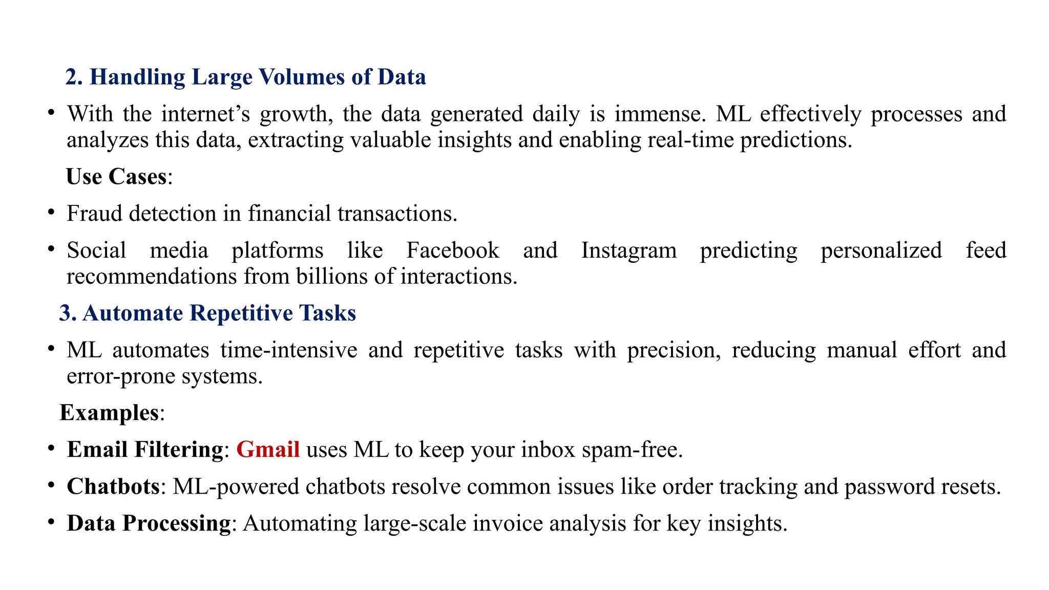 2. Handling Large Volumes of Data
• With the internet’s growth, the data generated daily is immense. ML effectively processes and
analyzes this data, extracting valuable insights and enabling real-time predictions.
Use Cases:
• Fraud detection in financial transactions.
• Social media platforms like Facebook and Instagram predicting personalized feed
recommendations from billions of interactions.
3. Automate Repetitive Tasks
• ML automates time-intensive and repetitive tasks with precision, reducing manual effort and
error-prone systems.
Examples:
• Email Filtering: Gmail uses ML to keep your inbox spam-free.
• Chatbots: ML-powered chatbots resolve common issues like order tracking and password resets.
• Data Processing: Automating large-scale invoice analysis for key insights.
 