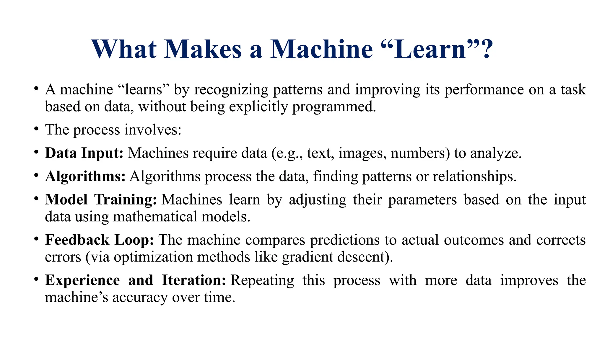 What Makes a Machine “Learn”?
• A machine “learns” by recognizing patterns and improving its performance on a task
based on data, without being explicitly programmed.
• The process involves:
• Data Input: Machines require data (e.g., text, images, numbers) to analyze.
• Algorithms: Algorithms process the data, finding patterns or relationships.
• Model Training: Machines learn by adjusting their parameters based on the input
data using mathematical models.
• Feedback Loop: The machine compares predictions to actual outcomes and corrects
errors (via optimization methods like gradient descent).
• Experience and Iteration: Repeating this process with more data improves the
machine’s accuracy over time.
 