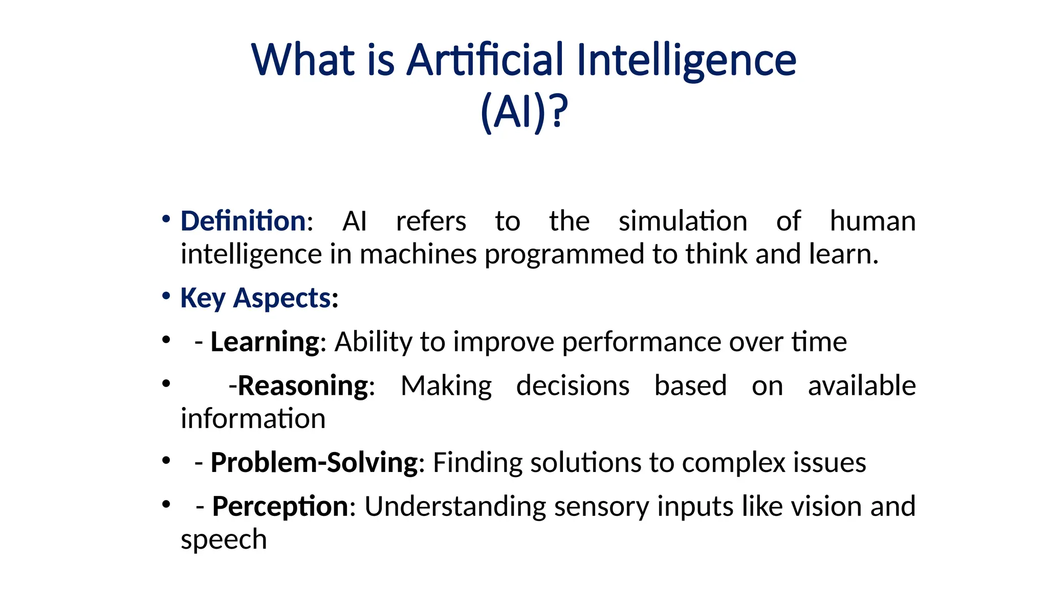 What is Artificial Intelligence
(AI)?
• Definition: AI refers to the simulation of human
intelligence in machines programmed to think and learn.
• Key Aspects:
• - Learning: Ability to improve performance over time
• -Reasoning: Making decisions based on available
information
• - Problem-Solving: Finding solutions to complex issues
• - Perception: Understanding sensory inputs like vision and
speech
 