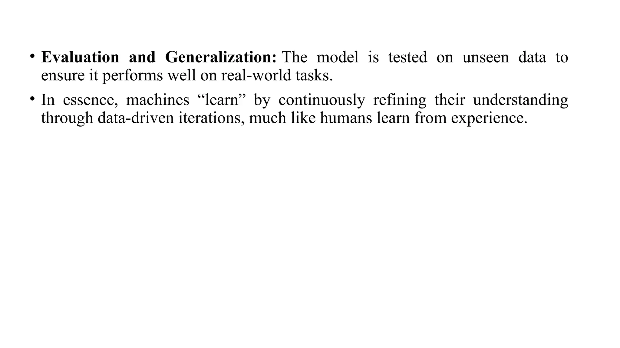 • Evaluation and Generalization: The model is tested on unseen data to
ensure it performs well on real-world tasks.
• In essence, machines “learn” by continuously refining their understanding
through data-driven iterations, much like humans learn from experience.
 