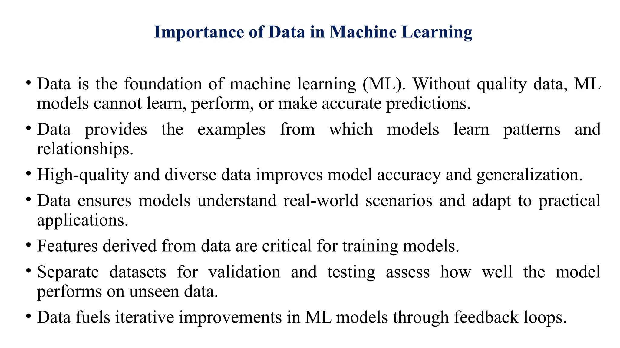 Importance of Data in Machine Learning
• Data is the foundation of machine learning (ML). Without quality data, ML
models cannot learn, perform, or make accurate predictions.
• Data provides the examples from which models learn patterns and
relationships.
• High-quality and diverse data improves model accuracy and generalization.
• Data ensures models understand real-world scenarios and adapt to practical
applications.
• Features derived from data are critical for training models.
• Separate datasets for validation and testing assess how well the model
performs on unseen data.
• Data fuels iterative improvements in ML models through feedback loops.
 