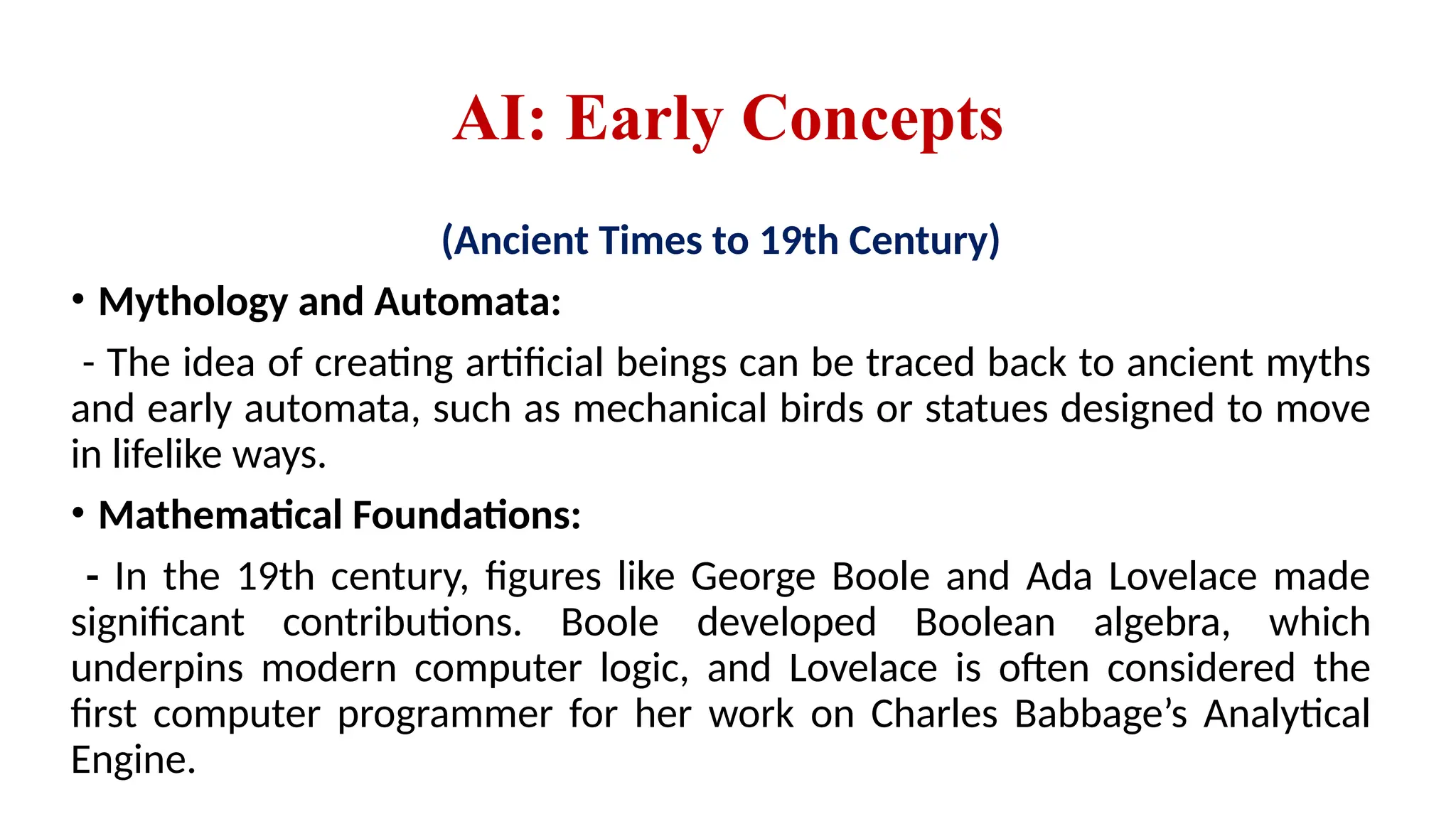 AI: Early Concepts
(Ancient Times to 19th Century)
• Mythology and Automata:
- The idea of creating artificial beings can be traced back to ancient myths
and early automata, such as mechanical birds or statues designed to move
in lifelike ways.
• Mathematical Foundations:
- In the 19th century, figures like George Boole and Ada Lovelace made
significant contributions. Boole developed Boolean algebra, which
underpins modern computer logic, and Lovelace is often considered the
first computer programmer for her work on Charles Babbage’s Analytical
Engine.
 