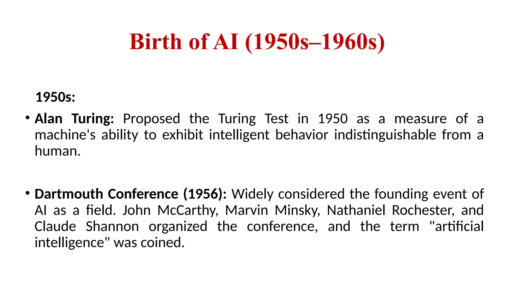 Birth of AI (1950s–1960s)
1950s:
• Alan Turing: Proposed the Turing Test in 1950 as a measure of a
machine's ability to exhibit intelligent behavior indistinguishable from a
human.
• Dartmouth Conference (1956): Widely considered the founding event of
AI as a field. John McCarthy, Marvin Minsky, Nathaniel Rochester, and
Claude Shannon organized the conference, and the term "artificial
intelligence" was coined.
 