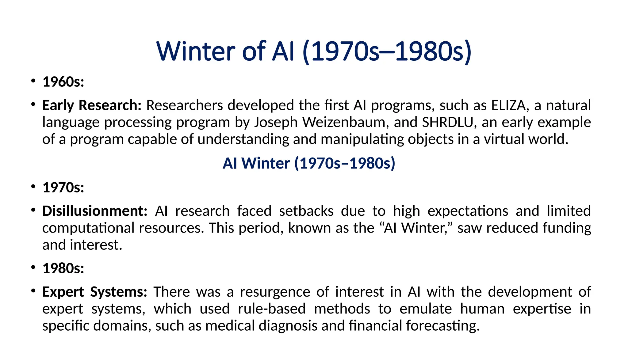 Winter of AI (1970s–1980s)
• 1960s:
• Early Research: Researchers developed the first AI programs, such as ELIZA, a natural
language processing program by Joseph Weizenbaum, and SHRDLU, an early example
of a program capable of understanding and manipulating objects in a virtual world.
AI Winter (1970s–1980s)
• 1970s:
• Disillusionment: AI research faced setbacks due to high expectations and limited
computational resources. This period, known as the “AI Winter,” saw reduced funding
and interest.
• 1980s:
• Expert Systems: There was a resurgence of interest in AI with the development of
expert systems, which used rule-based methods to emulate human expertise in
specific domains, such as medical diagnosis and financial forecasting.
 