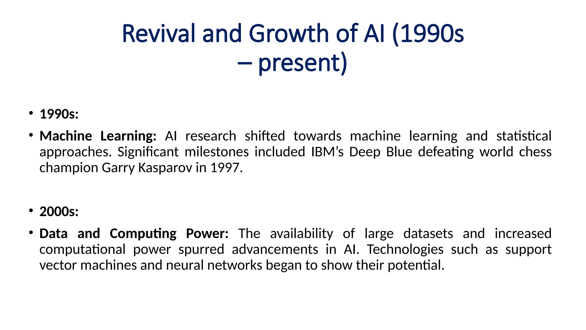 Revival and Growth of AI (1990s
– present)
• 1990s:
• Machine Learning: AI research shifted towards machine learning and statistical
approaches. Significant milestones included IBM’s Deep Blue defeating world chess
champion Garry Kasparov in 1997.
• 2000s:
• Data and Computing Power: The availability of large datasets and increased
computational power spurred advancements in AI. Technologies such as support
vector machines and neural networks began to show their potential.
 