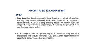Modern AI Era (2010s–Present)
2010s
• Deep Learning: Breakthroughs in deep learning, a subset of machine
learning using neural networks with many layers, led to significant
advancements. In 2012, a deep learning model by AlexNet won the
ImageNet competition by a large margin, showcasing the power of deep
learning in computer vision.
• AI in Everyday Life: AI systems began to permeate daily life with
applications like virtual assistants (e.g., Siri, Alexa), recommendation
algorithms, and advanced language models.
 