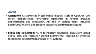 2020s:
• Generative AI: Advances in generative models, such as OpenAI’s GPT
series, demonstrated remarkable capabilities in natural language
understanding and generation. AI's role in various fields, including
healthcare, finance, and creative industries, continued to expand.
• Ethics and Regulation: As AI technology advanced, discussions about
ethics, bias, and regulation gained prominence, focusing on ensuring
responsible development and use of AI systems.
 