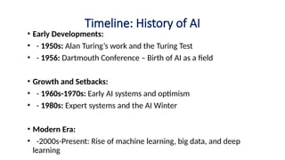 Timeline: History of AI
• Early Developments:
• - 1950s: Alan Turing’s work and the Turing Test
• - 1956: Dartmouth Conference – Birth of AI as a field
• Growth and Setbacks:
• - 1960s-1970s: Early AI systems and optimism
• - 1980s: Expert systems and the AI Winter
• Modern Era:
• -2000s-Present: Rise of machine learning, big data, and deep
learning
 