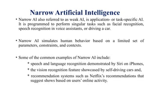 Narrow Artificial Intelligence
• Narrow AI also referred to as weak AI, is application- or task-specific AI.
It is programmed to perform singular tasks such as facial recognition,
speech recognition in voice assistants, or driving a car.
• Narrow AI simulates human behavior based on a limited set of
parameters, constraints, and contexts.
• Some of the common examples of Narrow AI include:
* speech and language recognition demonstrated by Siri on iPhones,
* the vision recognition feature showcased by self-driving cars and,
* recommendation systems such as Netflix’s recommendations that
suggest shows based on users’ online activity.
 