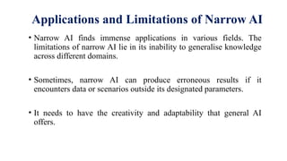 Applications and Limitations of Narrow AI
• Narrow AI finds immense applications in various fields. The
limitations of narrow AI lie in its inability to generalise knowledge
across different domains.
• Sometimes, narrow AI can produce erroneous results if it
encounters data or scenarios outside its designated parameters.
• It needs to have the creativity and adaptability that general AI
offers.
 