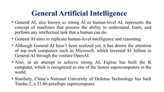 General Artificial Intelligence
• General AI, also known as strong AI or human-level AI, represents the
concept of machines that possess the ability to understand, learn, and
perform any intellectual task that a human can do.
• General AI aims to replicate human-level intelligence and reasoning.
• Although General AI hasn’t been realized yet, it has drawn the attention
of top tech companies such as Microsoft, which invested $1 billion in
General AI through the venture OpenAI.
• Also, in an attempt to achieve strong AI, Fujitsu has built the K
computer, which is recognized as one of the fastest supercomputers in the
world.
• Similarly, China’s National University of Defense Technology has built
Tianhe-2, a 33.86-petaflops supercomputer.
 