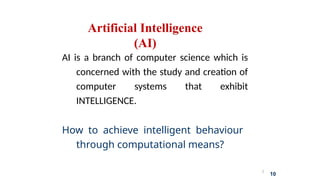 2
10
Artificial Intelligence
(AI)
AI is a branch of computer science which is
concerned with the study and creation of
computer systems that exhibit
INTELLIGENCE.
How to achieve intelligent behaviour
through computational means?
 
