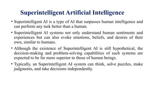 Superintelligent Artificial Intelligence
• Superintelligent AI is a type of AI that surpasses human intelligence and
can perform any task better than a human.
• Superintelligent AI systems not only understand human sentiments and
experiences but can also evoke emotions, beliefs, and desires of their
own, similar to humans.
• Although the existence of Superintelligent AI is still hypothetical, the
decision-making and problem-solving capabilities of such systems are
expected to be far more superior to those of human beings.
• Typically, an Superintelligent AI system can think, solve puzzles, make
judgments, and take decisions independently.
 