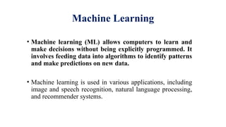 Machine Learning
• Machine learning (ML) allows computers to learn and
make decisions without being explicitly programmed. It
involves feeding data into algorithms to identify patterns
and make predictions on new data.
• Machine learning is used in various applications, including
image and speech recognition, natural language processing,
and recommender systems.
 