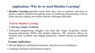 Applications: Why do we need Machine Learning?
• Machine Learning algorithm learns from data, train on patterns, and solve or
predict complex problems beyond the scope of traditional programming. It drives
better decision-making and tackles intricate challenges efficiently.
Need for Machine Learning:
1. Solving Complex Problems
• Traditional programming struggles with tasks like image recognition, natural
language processing (NLP), and medical diagnosis. ML, however, thrives by
learning from examples and making predictions without relying on predefined
rules.
Example Applications:
• Disease diagnosis, personalized medicine, drug discovery in healthcare.
• Language translation and sentiment analysis.
 
