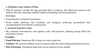 2. Handling Large Volumes of Data
• With the internet’s growth, the data generated daily is immense. ML effectively processes and
analyzes this data, extracting valuable insights and enabling real-time predictions.
Use Cases:
• Fraud detection in financial transactions.
• Social media platforms like Facebook and Instagram predicting personalized feed
recommendations from billions of interactions.
3. Automate Repetitive Tasks
• ML automates time-intensive and repetitive tasks with precision, reducing manual effort and
error-prone systems.
Examples:
• Email Filtering: Gmail uses ML to keep your inbox spam-free.
• Chatbots: ML-powered chatbots resolve common issues like order tracking and password resets.
• Data Processing: Automating large-scale invoice analysis for key insights.
 