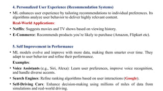 4. Personalized User Experience (Recommendation Systems)
• ML enhances user experience by tailoring recommendations to individual preferences. Its
algorithms analyze user behavior to deliver highly relevant content.
Real-World Applications:
• Netflix: Suggests movies and TV shows based on viewing history.
• E-Commerce: Recommends products you’re likely to purchase (Amazon, Flipkart etc).
5. Self Improvement in Performance
• ML models evolve and improve with more data, making them smarter over time. They
adapt to user behavior and refine their performance.
Examples:
• Voice Assistants (e.g., Siri, Alexa): Learn user preferences, improve voice recognition,
and handle diverse accents.
• Search Engines: Refine ranking algorithms based on user interactions (Google).
• Self-Driving Cars: Enhance decision-making using millions of miles of data from
simulations and real-world driving.
 