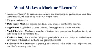 What Makes a Machine “Learn”?
• A machine “learns” by recognizing patterns and improving its performance on a task
based on data, without being explicitly programmed.
• The process involves:
• Data Input: Machines require data (e.g., text, images, numbers) to analyze.
• Algorithms: Algorithms process the data, finding patterns or relationships.
• Model Training: Machines learn by adjusting their parameters based on the input
data using mathematical models.
• Feedback Loop: The machine compares predictions to actual outcomes and corrects
errors (via optimization methods like gradient descent).
• Experience and Iteration: Repeating this process with more data improves the
machine’s accuracy over time.
 