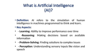 What is Artificial Intelligence
(AI)?
• Definition: AI refers to the simulation of human
intelligence in machines programmed to think and learn.
• Key Aspects:
• - Learning: Ability to improve performance over time
• -Reasoning: Making decisions based on available
information
• - Problem-Solving: Finding solutions to complex issues
• - Perception: Understanding sensory inputs like vision and
speech
 