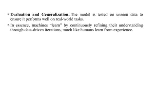 • Evaluation and Generalization: The model is tested on unseen data to
ensure it performs well on real-world tasks.
• In essence, machines “learn” by continuously refining their understanding
through data-driven iterations, much like humans learn from experience.
 