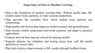 Importance of Data in Machine Learning
• Data is the foundation of machine learning (ML). Without quality data, ML
models cannot learn, perform, or make accurate predictions.
• Data provides the examples from which models learn patterns and
relationships.
• High-quality and diverse data improves model accuracy and generalization.
• Data ensures models understand real-world scenarios and adapt to practical
applications.
• Features derived from data are critical for training models.
• Separate datasets for validation and testing assess how well the model
performs on unseen data.
• Data fuels iterative improvements in ML models through feedback loops.
 