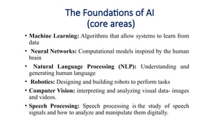 The Foundations of AI
(core areas)
• Machine Learning: Algorithms that allow systems to learn from
data
• Neural Networks: Computational models inspired by the human
brain
• Natural Language Processing (NLP): Understanding and
generating human language
• Robotics: Designing and building robots to perform tasks
• Computer Vision: interpreting and analyzing visual data- images
and videos.
• Speech Processing: Speech processing is the study of speech
signals and how to analyze and manipulate them digitally.
 