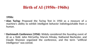 Birth of AI (1950s–1960s)
1950s:
• Alan Turing: Proposed the Turing Test in 1950 as a measure of a
machine's ability to exhibit intelligent behavior indistinguishable from a
human.
• Dartmouth Conference (1956): Widely considered the founding event of
AI as a field. John McCarthy, Marvin Minsky, Nathaniel Rochester, and
Claude Shannon organized the conference, and the term "artificial
intelligence" was coined.
 