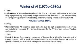 Winter of AI (1970s–1980s)
• 1960s:
• Early Research: Researchers developed the first AI programs, such as ELIZA, a natural
language processing program by Joseph Weizenbaum, and SHRDLU, an early example
of a program capable of understanding and manipulating objects in a virtual world.
AI Winter (1970s–1980s)
• 1970s:
• Disillusionment: AI research faced setbacks due to high expectations and limited
computational resources. This period, known as the “AI Winter,” saw reduced funding
and interest.
• 1980s:
• Expert Systems: There was a resurgence of interest in AI with the development of
expert systems, which used rule-based methods to emulate human expertise in
specific domains, such as medical diagnosis and financial forecasting.
 