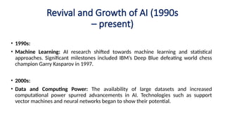 Revival and Growth of AI (1990s
– present)
• 1990s:
• Machine Learning: AI research shifted towards machine learning and statistical
approaches. Significant milestones included IBM’s Deep Blue defeating world chess
champion Garry Kasparov in 1997.
• 2000s:
• Data and Computing Power: The availability of large datasets and increased
computational power spurred advancements in AI. Technologies such as support
vector machines and neural networks began to show their potential.
 