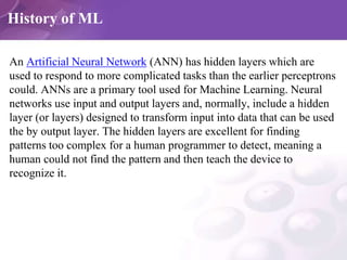 History of ML
An Artificial Neural Network (ANN) has hidden layers which are
used to respond to more complicated tasks tha...