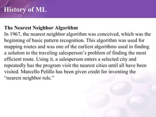 History of ML
The Nearest Neighbor Algorithm
In 1967, the nearest neighbor algorithm was conceived, which was the
beginnin...