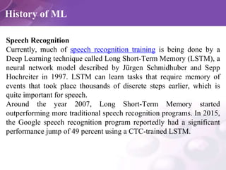 History of ML
Speech Recognition
Currently, much of speech recognition training is being done by a
Deep Learning technique...