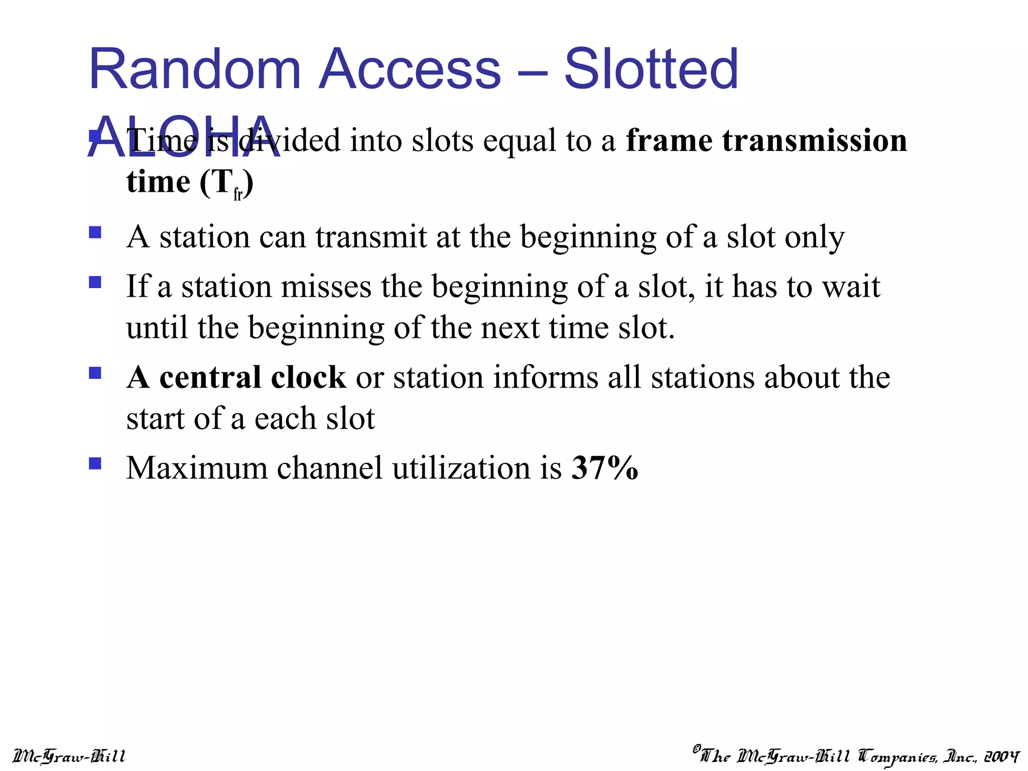 McGraw-Hill ©The McGraw-Hill Companies, Inc., 2004
Random Access – Slotted
ALOHA Time is divided into slots equal to a frame transmission
time (Tfr)
 A station can transmit at the beginning of a slot only
 If a station misses the beginning of a slot, it has to wait
until the beginning of the next time slot.
 A central clock or station informs all stations about the
start of a each slot
 Maximum channel utilization is 37%
 