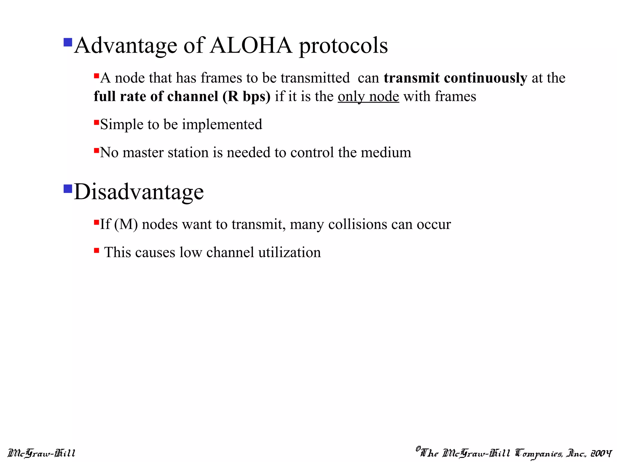 McGraw-Hill ©The McGraw-Hill Companies, Inc., 2004
Advantage of ALOHA protocols
A node that has frames to be transmitted can transmit continuously at the
full rate of channel (R bps) if it is the only node with frames
Simple to be implemented
No master station is needed to control the medium
Disadvantage
If (M) nodes want to transmit, many collisions can occur
 This causes low channel utilization
 