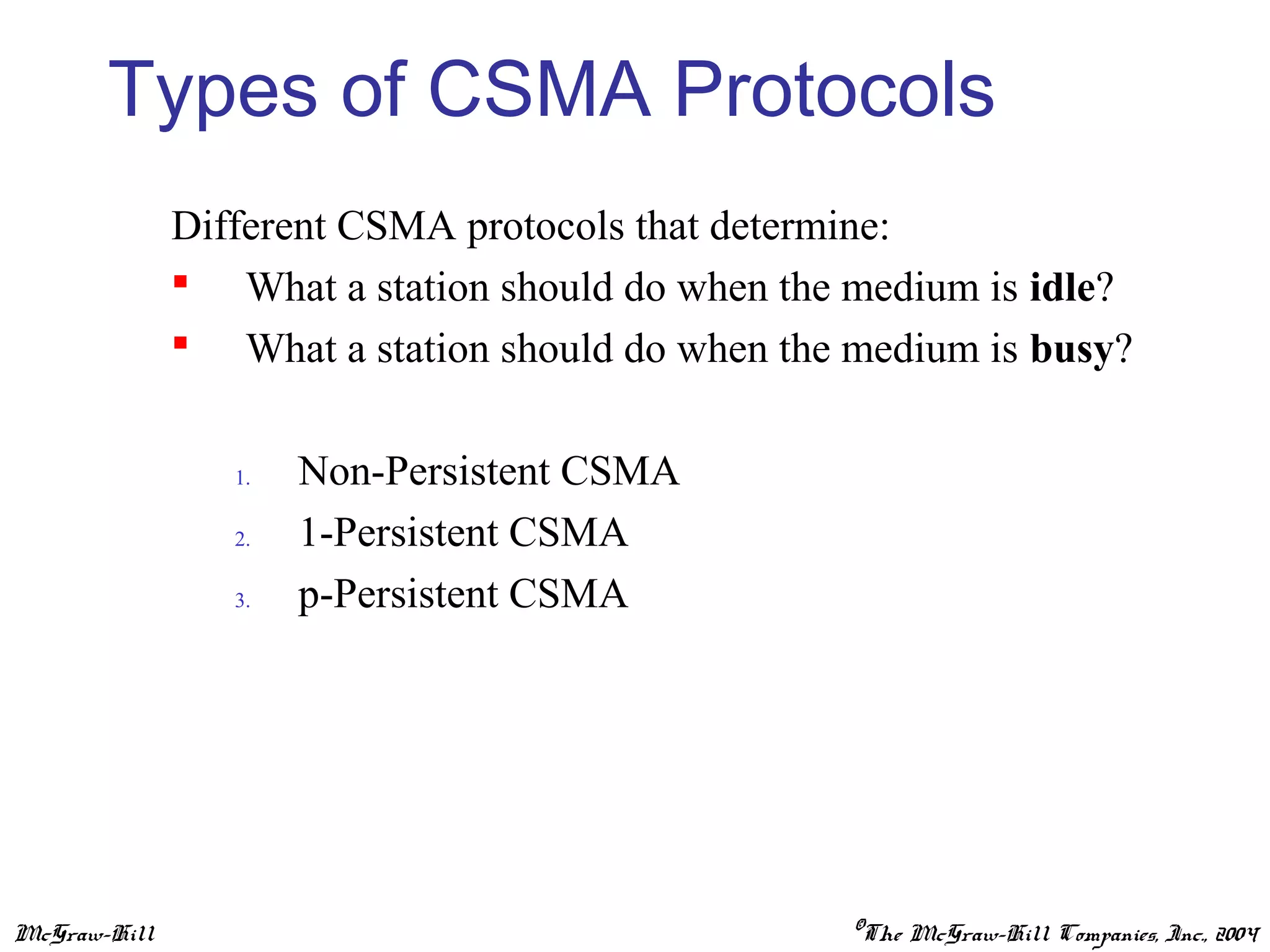 McGraw-Hill ©The McGraw-Hill Companies, Inc., 2004
Types of CSMA Protocols
Different CSMA protocols that determine:
 What a station should do when the medium is idle?
 What a station should do when the medium is busy?
1. Non-Persistent CSMA
2. 1-Persistent CSMA
3. p-Persistent CSMA
 