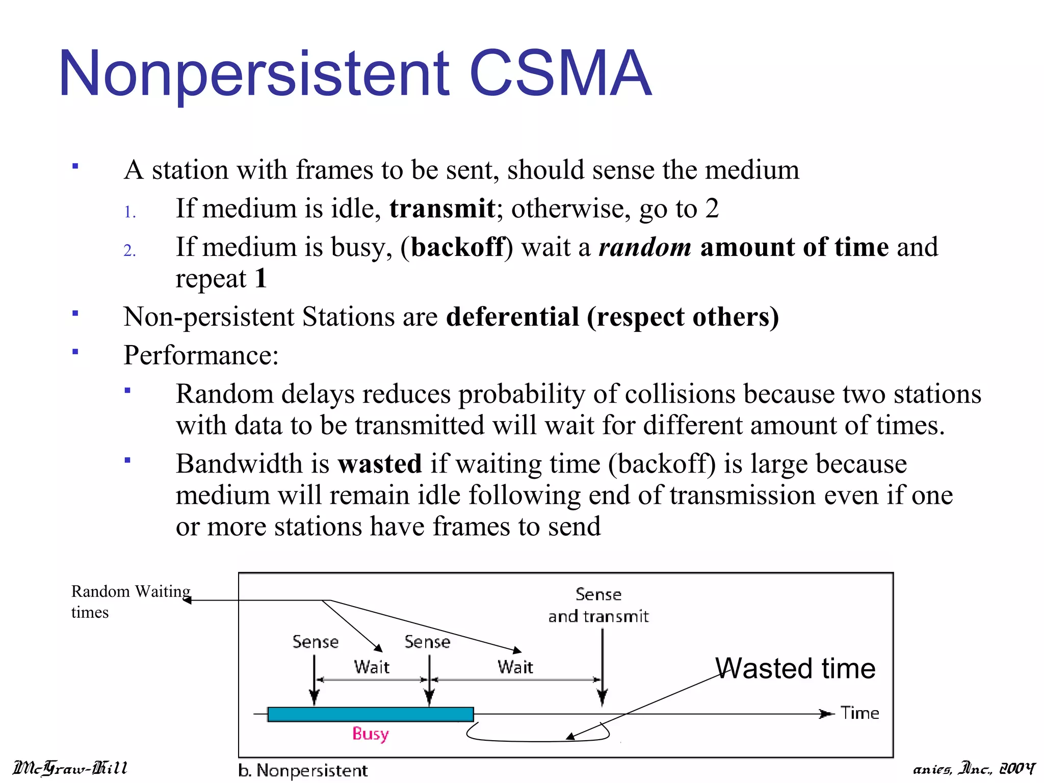 McGraw-Hill ©The McGraw-Hill Companies, Inc., 2004
Nonpersistent CSMA
 A station with frames to be sent, should sense the medium
1. If medium is idle, transmit; otherwise, go to 2
2. If medium is busy, (backoff) wait a random amount of time and
repeat 1
 Non-persistent Stations are deferential (respect others)
 Performance:
 Random delays reduces probability of collisions because two stations
with data to be transmitted will wait for different amount of times.
 Bandwidth is wasted if waiting time (backoff) is large because
medium will remain idle following end of transmission even if one
or more stations have frames to send
Random Waiting
times
Wasted time
 