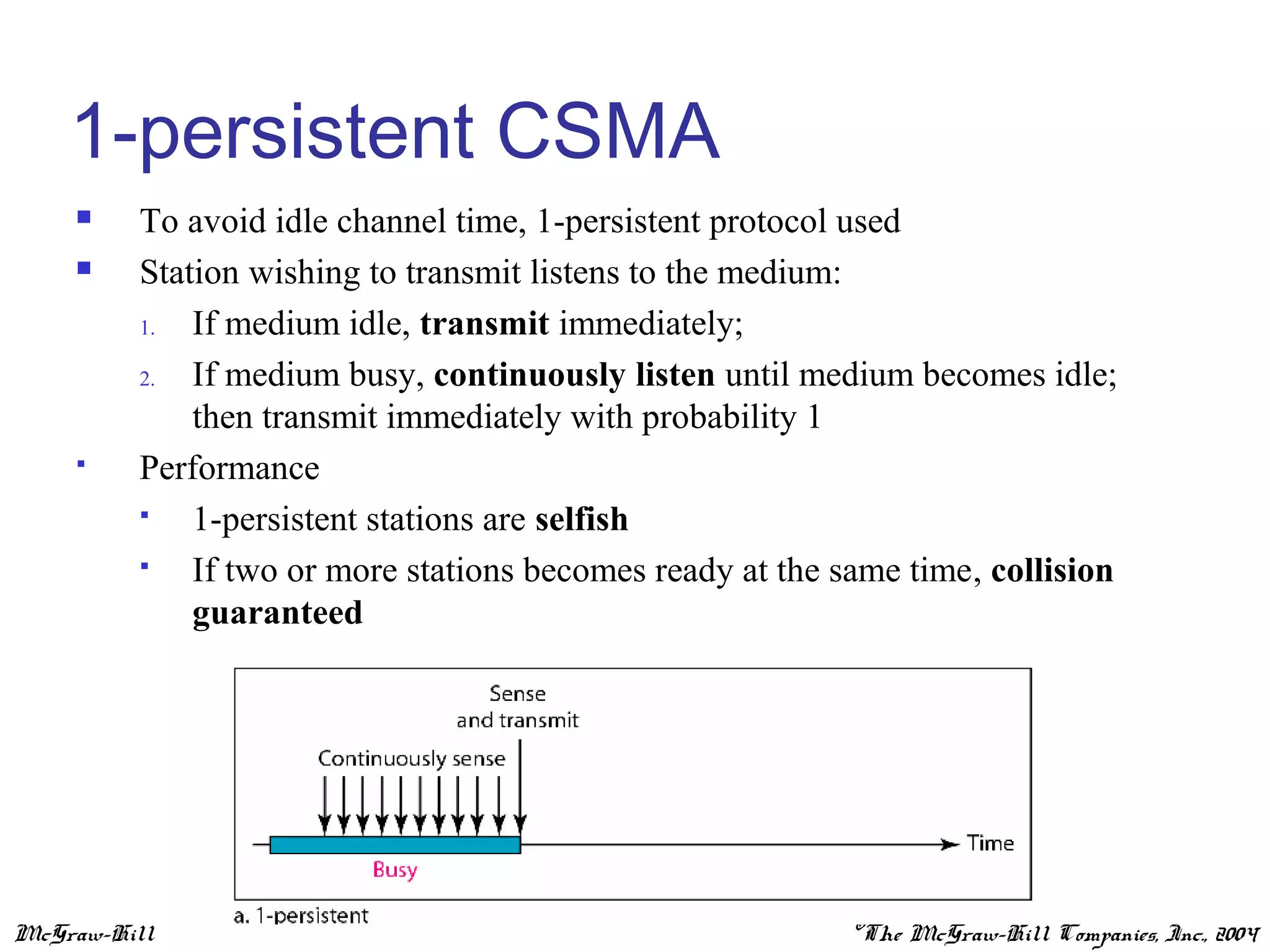 McGraw-Hill ©The McGraw-Hill Companies, Inc., 2004
1-persistent CSMA
 To avoid idle channel time, 1-persistent protocol used
 Station wishing to transmit listens to the medium:
1. If medium idle, transmit immediately;
2. If medium busy, continuously listen until medium becomes idle;
then transmit immediately with probability 1
 Performance
 1-persistent stations are selfish
 If two or more stations becomes ready at the same time, collision
guaranteed
 