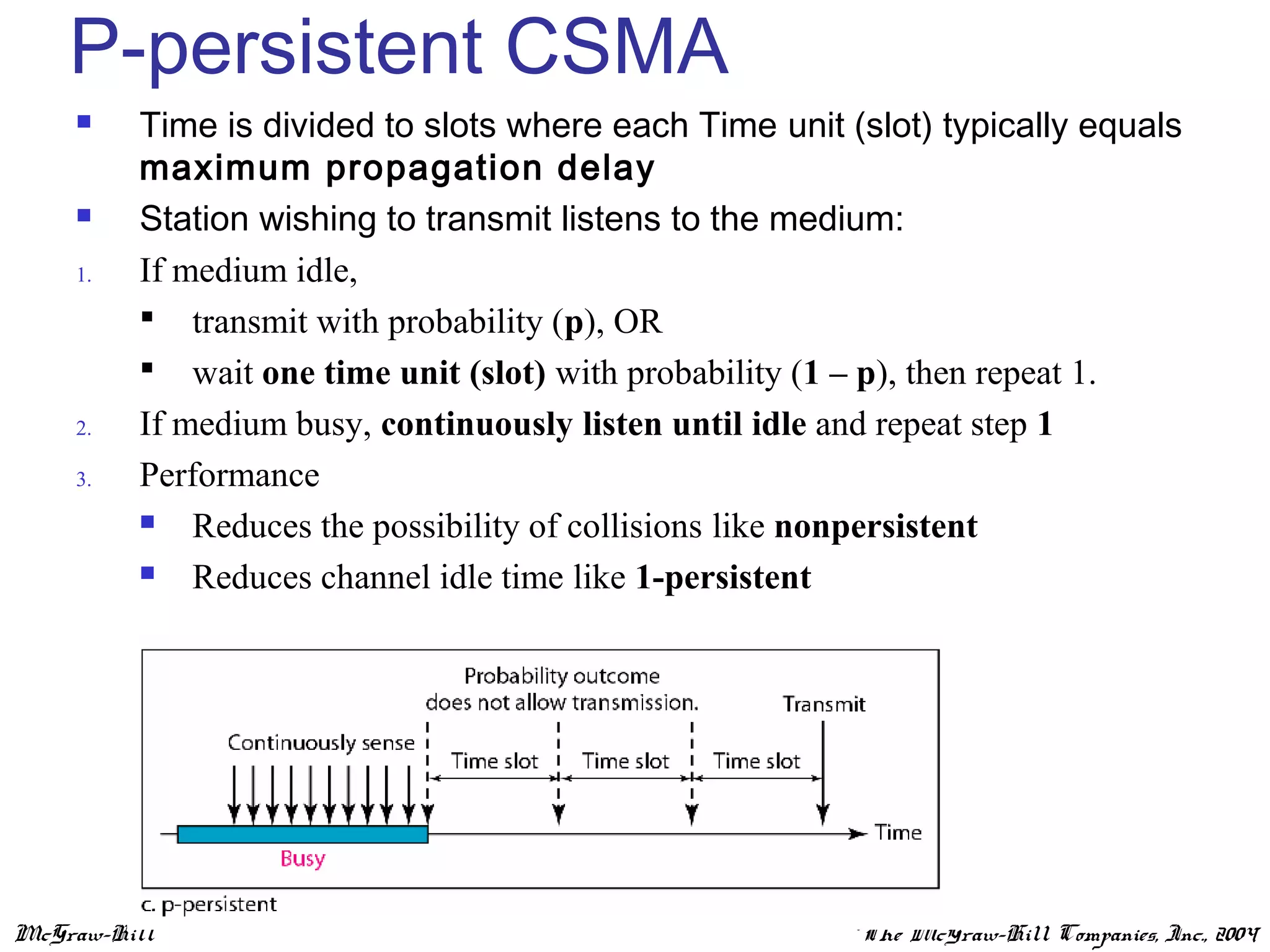McGraw-Hill ©The McGraw-Hill Companies, Inc., 2004
P-persistent CSMA
 Time is divided to slots where each Time unit (slot) typically equals
maximum propagation delay
 Station wishing to transmit listens to the medium:
1. If medium idle,
 transmit with probability (p), OR
 wait one time unit (slot) with probability (1 – p), then repeat 1.
2. If medium busy, continuously listen until idle and repeat step 1
3. Performance
 Reduces the possibility of collisions like nonpersistent
 Reduces channel idle time like 1-persistent
 