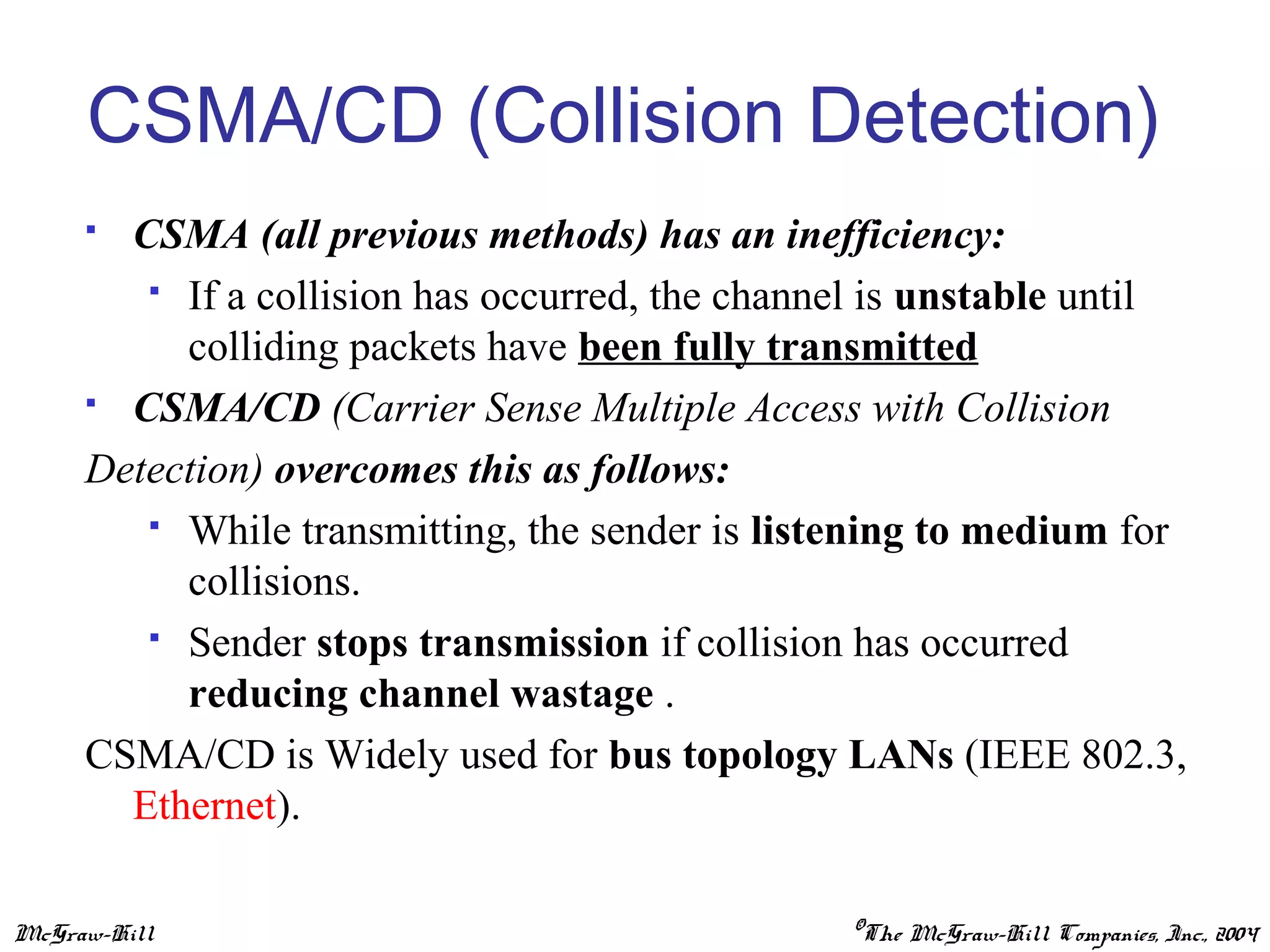 McGraw-Hill ©The McGraw-Hill Companies, Inc., 2004
CSMA/CD (Collision Detection)
 CSMA (all previous methods) has an inefficiency:
 If a collision has occurred, the channel is unstable until
colliding packets have been fully transmitted
 CSMA/CD (Carrier Sense Multiple Access with Collision
Detection) overcomes this as follows:
 While transmitting, the sender is listening to medium for
collisions.
 Sender stops transmission if collision has occurred
reducing channel wastage .
CSMA/CD is Widely used for bus topology LANs (IEEE 802.3,
Ethernet).
 