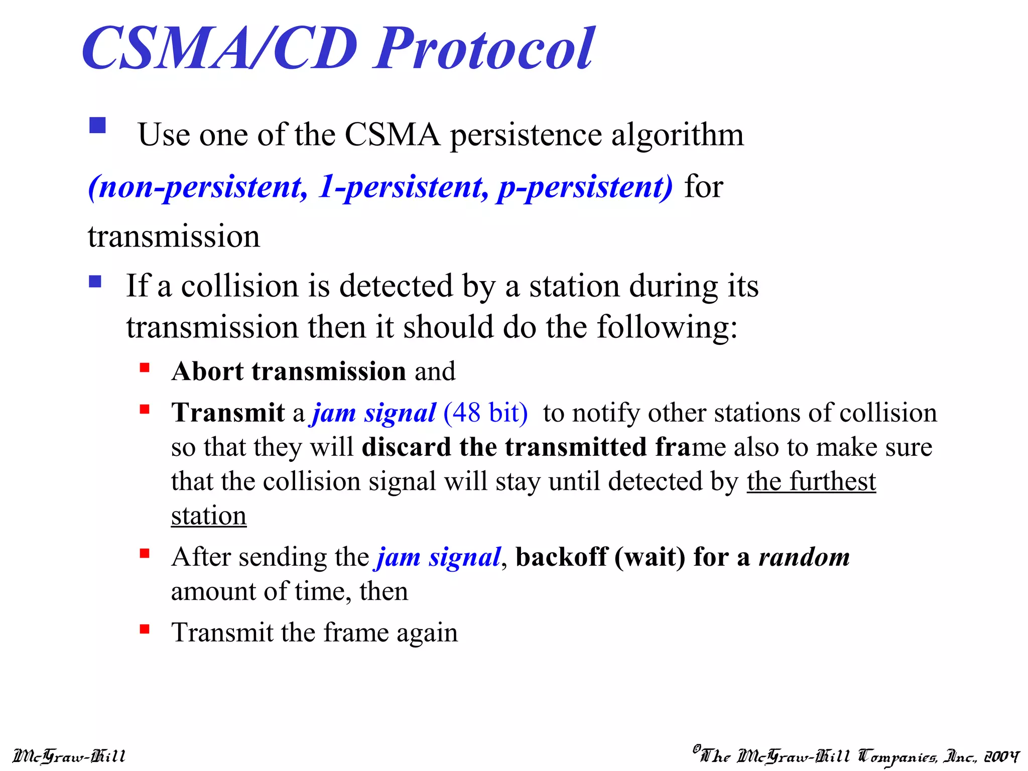 McGraw-Hill ©The McGraw-Hill Companies, Inc., 2004
CSMA/CD Protocol
 Use one of the CSMA persistence algorithm
(non-persistent, 1-persistent, p-persistent) for
transmission
 If a collision is detected by a station during its
transmission then it should do the following:
 Abort transmission and
 Transmit a jam signal (48 bit) to notify other stations of collision
so that they will discard the transmitted frame also to make sure
that the collision signal will stay until detected by the furthest
station
 After sending the jam signal, backoff (wait) for a random
amount of time, then
 Transmit the frame again
 