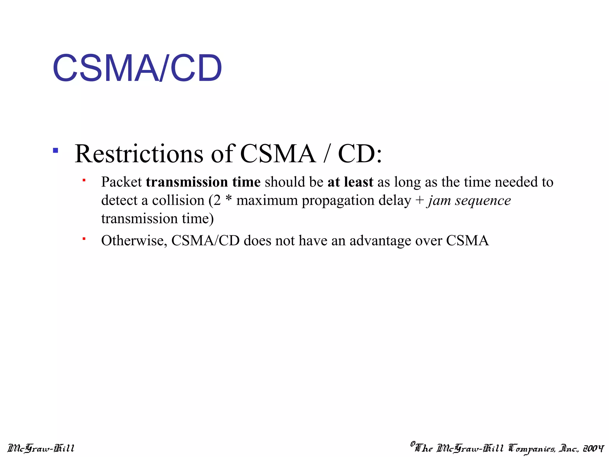McGraw-Hill ©The McGraw-Hill Companies, Inc., 2004
CSMA/CD
 Restrictions of CSMA / CD:
 Packet transmission time should be at least as long as the time needed to
detect a collision (2 * maximum propagation delay + jam sequence
transmission time)
 Otherwise, CSMA/CD does not have an advantage over CSMA
 