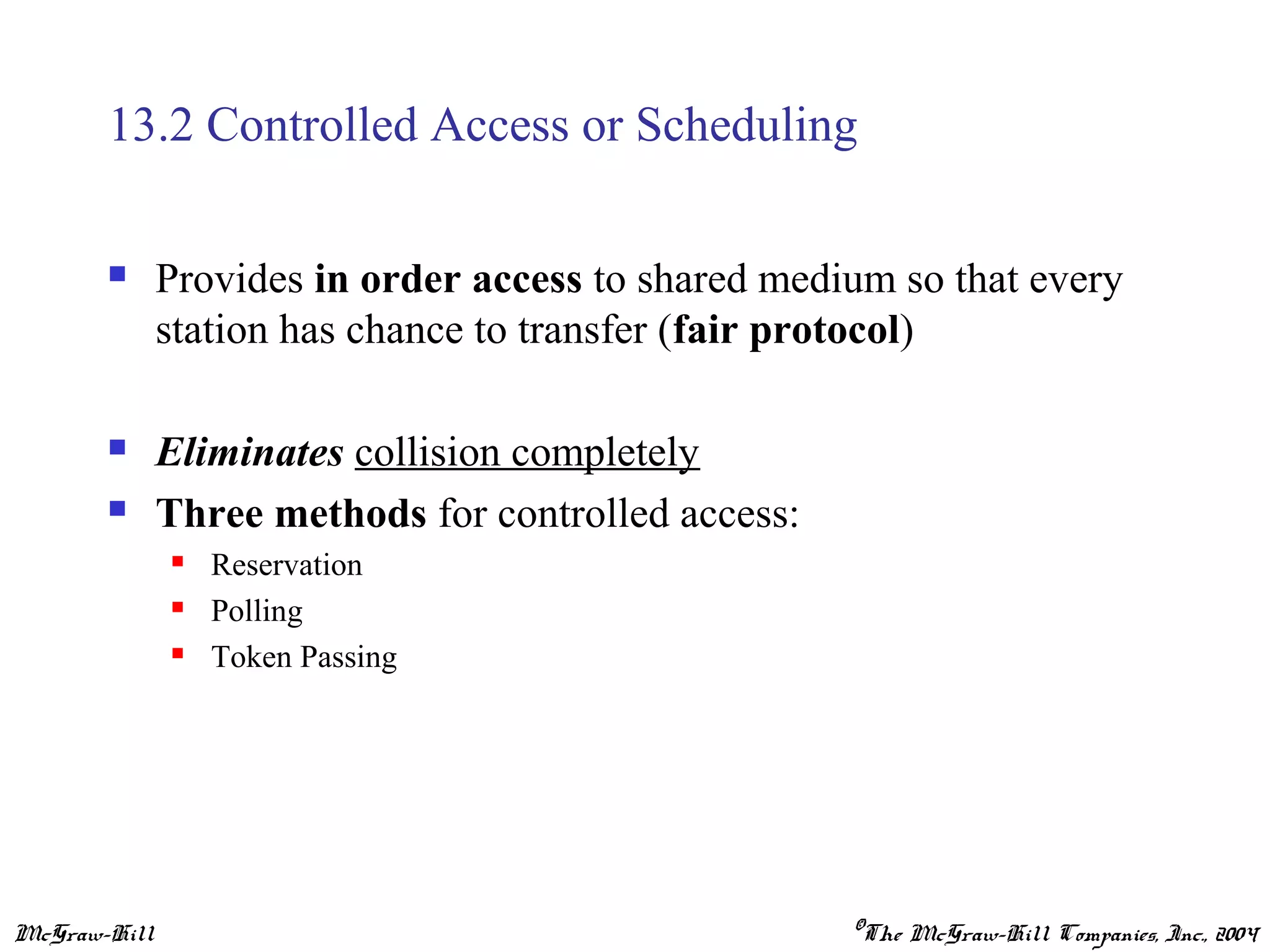 McGraw-Hill ©The McGraw-Hill Companies, Inc., 2004
13.2 Controlled Access or Scheduling
 Provides in order access to shared medium so that every
station has chance to transfer (fair protocol)
 Eliminates collision completely
 Three methods for controlled access:
 Reservation
 Polling
 Token Passing
 