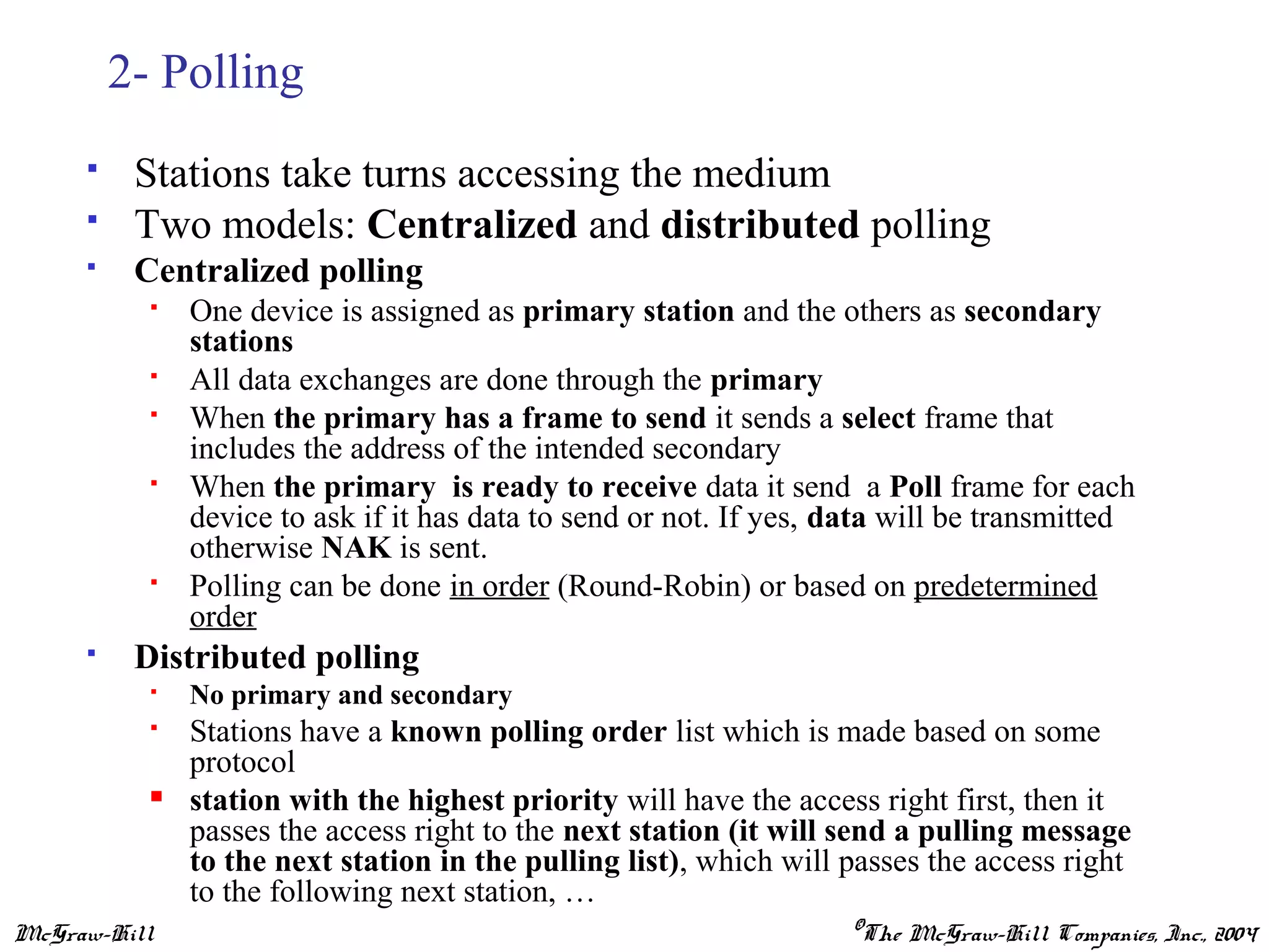 McGraw-Hill ©The McGraw-Hill Companies, Inc., 2004
2- Polling
 Stations take turns accessing the medium
 Two models: Centralized and distributed polling
 Centralized polling
 One device is assigned as primary station and the others as secondary
stations
 All data exchanges are done through the primary
 When the primary has a frame to send it sends a select frame that
includes the address of the intended secondary
 When the primary is ready to receive data it send a Poll frame for each
device to ask if it has data to send or not. If yes, data will be transmitted
otherwise NAK is sent.
 Polling can be done in order (Round-Robin) or based on predetermined
order
 Distributed polling
 No primary and secondary
 Stations have a known polling order list which is made based on some
protocol
 station with the highest priority will have the access right first, then it
passes the access right to the next station (it will send a pulling message
to the next station in the pulling list), which will passes the access right
to the following next station, …
 