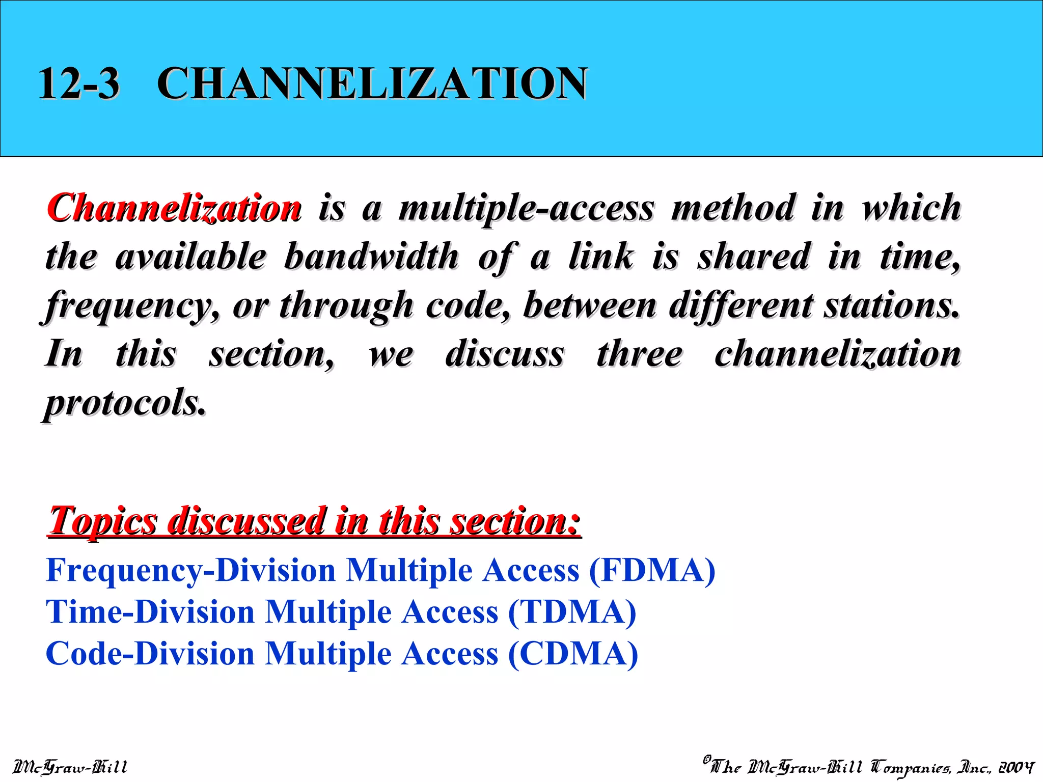 McGraw-Hill ©The McGraw-Hill Companies, Inc., 2004
12-3 CHANNELIZATION12-3 CHANNELIZATION
ChannelizationChannelization is a multiple-access method in whichis a multiple-access method in which
the available bandwidth of a link is shared in time,the available bandwidth of a link is shared in time,
frequency, or through code, between different stations.frequency, or through code, between different stations.
In this section, we discuss three channelizationIn this section, we discuss three channelization
protocols.protocols.
Frequency-Division Multiple Access (FDMA)
Time-Division Multiple Access (TDMA)
Code-Division Multiple Access (CDMA)
Topics discussed in this section:Topics discussed in this section:
 